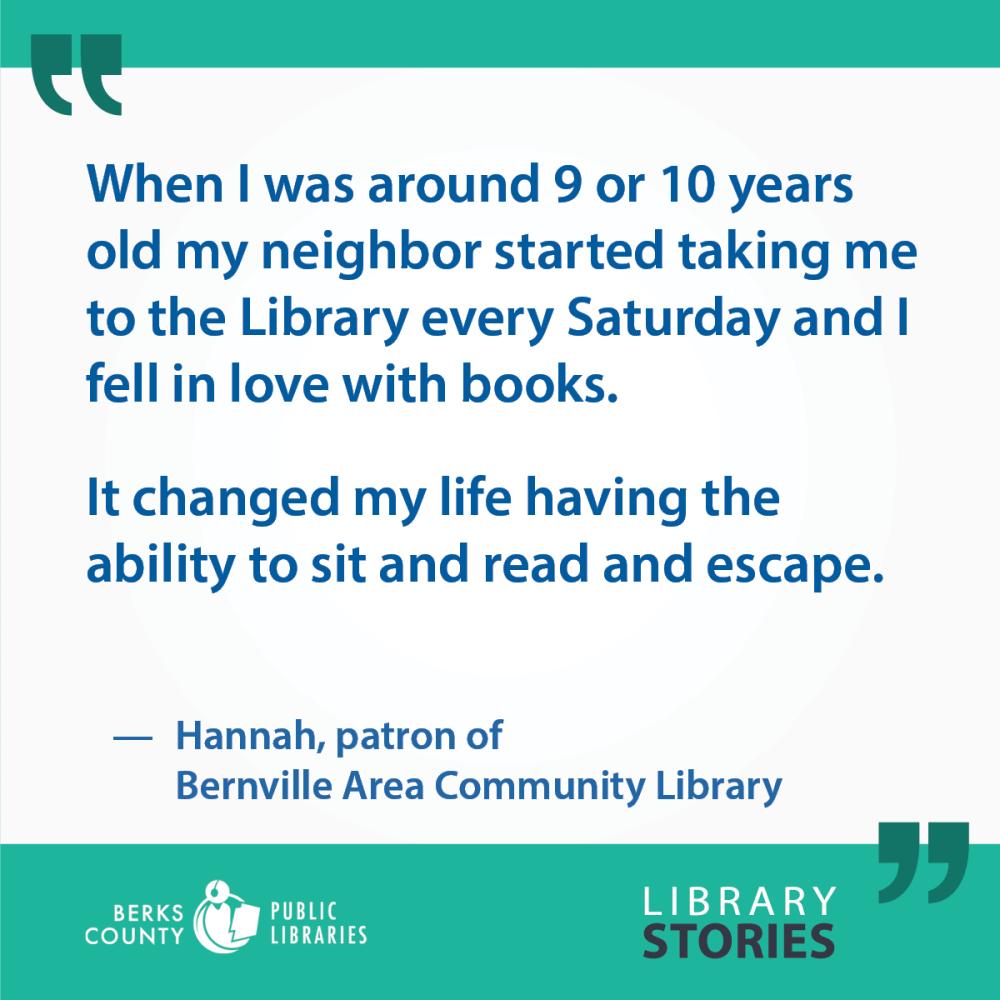 Hannah's Story: "When I was around 9 or 10 years old my neighbor started taking me to the Library every Saturday and I fell in love with books. It changed my life having the ability to sit and read and escape."